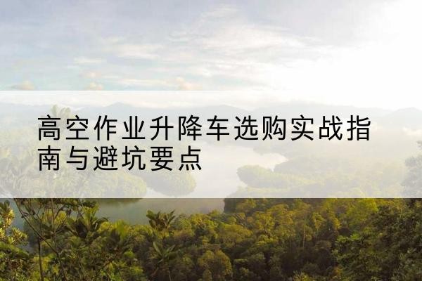 瓦房店升降车怎么选-高空作业升降车选购实战指南与避坑要点