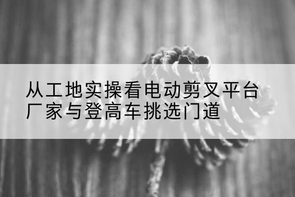 瓦房店电动剪叉升降平台厂家-从工地实操看电动剪叉平台厂家与登高车挑选门道