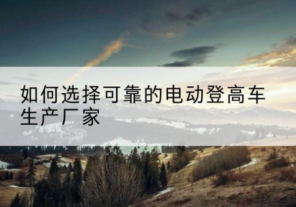 瓦房店电动登高车厂家-如何选择可靠的电动登高车生产厂家