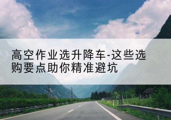 瓦房店升降车厂家-高空作业选升降车-这些选购要点助你*避坑