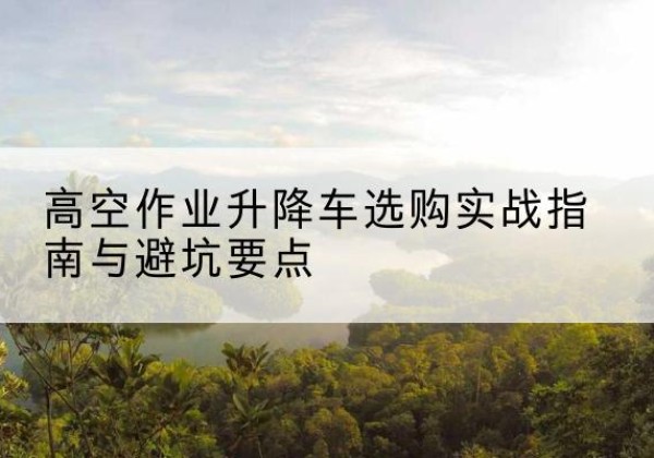 瓦房店升降车怎么选-高空作业升降车选购实战指南与避坑要点