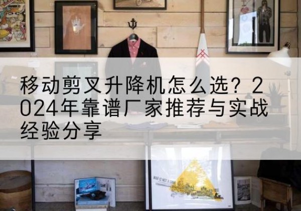 瓦房店升降平台厂家推荐-移动剪叉升降机怎么选？2024年靠谱厂家推荐与实战经验分享